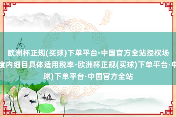 欧洲杯正规(买球)下单平台·中国官方全站授权场地在一定幅度内细目具体适用税率-欧洲杯正规(买球)下单平台·中国官方全站