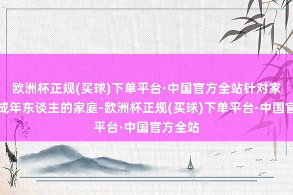 欧洲杯正规(买球)下单平台·中国官方全站针对家中有未成年东谈主的家庭-欧洲杯正规(买球)下单平台·中国官方全站