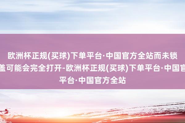 欧洲杯正规(买球)下单平台·中国官方全站而未锁的引擎盖可能会完全打开-欧洲杯正规(买球)下单平台·中国官方全站