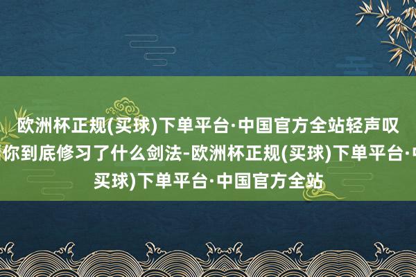 欧洲杯正规(买球)下单平台·中国官方全站轻声叹到：“我不知你到底修习了什么剑法-欧洲杯正规(买球)下单平台·中国官方全站