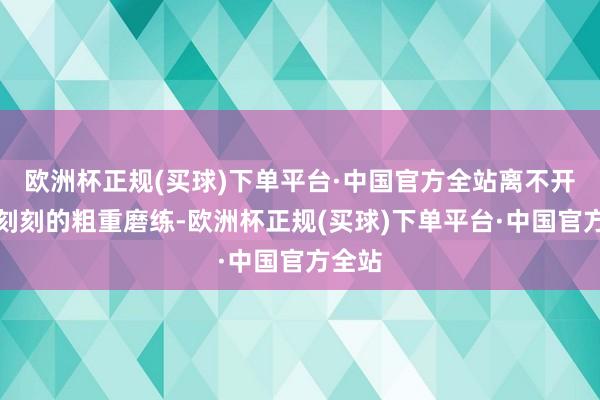 欧洲杯正规(买球)下单平台·中国官方全站离不开常常刻刻的粗重磨练-欧洲杯正规(买球)下单平台·中国官方全站