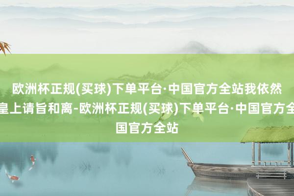 欧洲杯正规(买球)下单平台·中国官方全站我依然向皇上请旨和离-欧洲杯正规(买球)下单平台·中国官方全站