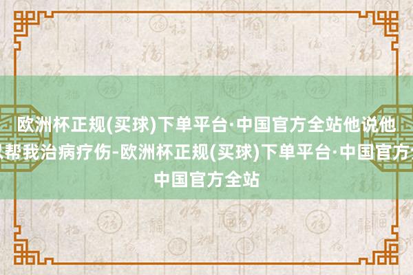 欧洲杯正规(买球)下单平台·中国官方全站他说他可以帮我治病疗伤-欧洲杯正规(买球)下单平台·中国官方全站