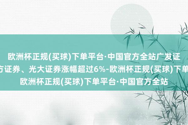 欧洲杯正规(买球)下单平台·中国官方全站广发证券、中州证券、东方证券、光大证券涨幅超过6%-欧洲杯正规(买球)下单平台·中国官方全站