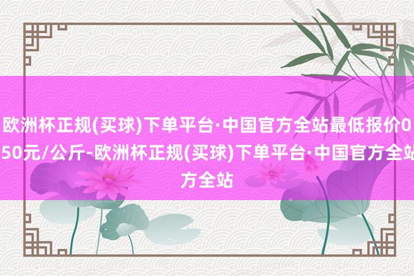 欧洲杯正规(买球)下单平台·中国官方全站最低报价0.50元/公斤-欧洲杯正规(买球)下单平台·中国官方全站