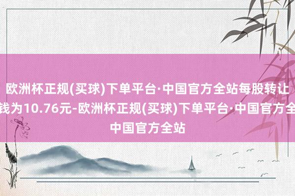 欧洲杯正规(买球)下单平台·中国官方全站每股转让价钱为10.76元-欧洲杯正规(买球)下单平台·中国官方全站