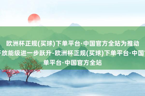 欧洲杯正规(买球)下单平台·中国官方全站为推动制度型开放能级进一步跃升-欧洲杯正规(买球)下单平台·中国官方全站