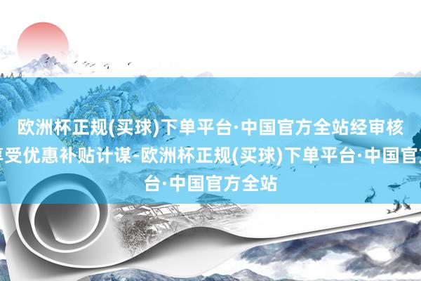 欧洲杯正规(买球)下单平台·中国官方全站经审核后可享受优惠补贴计谋-欧洲杯正规(买球)下单平台·中国官方全站