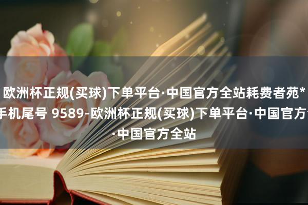 欧洲杯正规(买球)下单平台·中国官方全站耗费者苑**（手机尾号 9589-欧洲杯正规(买球)下单平台·中国官方全站