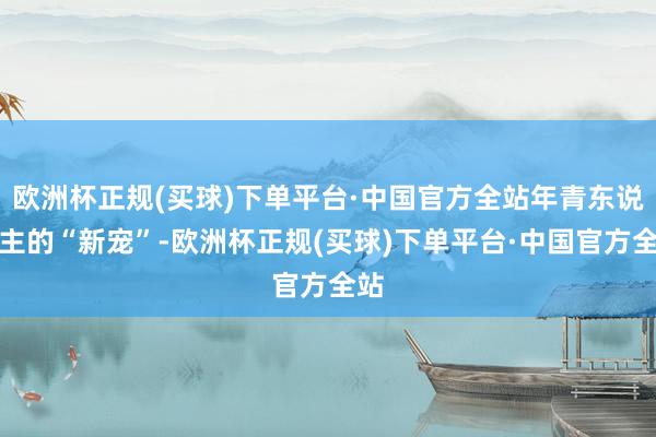 欧洲杯正规(买球)下单平台·中国官方全站年青东说念主的“新宠”-欧洲杯正规(买球)下单平台·中国官方全站