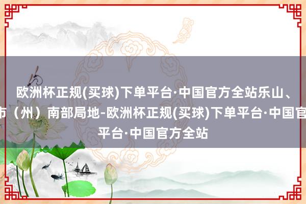 欧洲杯正规(买球)下单平台·中国官方全站乐山、阿坝2市（州）南部局地-欧洲杯正规(买球)下单平台·中国官方全站