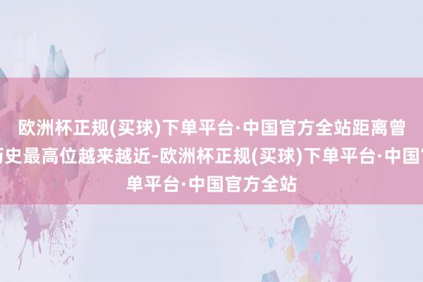 欧洲杯正规(买球)下单平台·中国官方全站距离曾创下的历史最高位越来越近-欧洲杯正规(买球)下单平台·中国官方全站