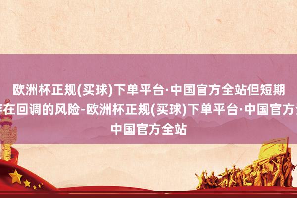 欧洲杯正规(买球)下单平台·中国官方全站但短期内存在回调的风险-欧洲杯正规(买球)下单平台·中国官方全站