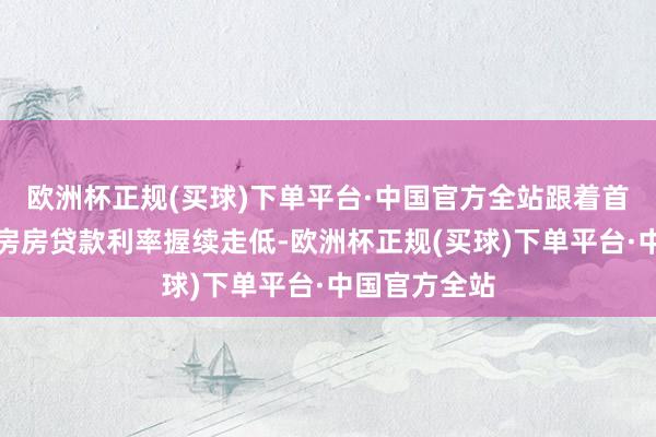 欧洲杯正规(买球)下单平台·中国官方全站跟着首套房、二套房房贷款利率握续走低-欧洲杯正规(买球)下单平台·中国官方全站