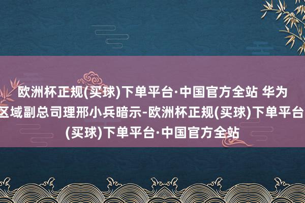 欧洲杯正规(买球)下单平台·中国官方全站 华为数字动力川藏区域副总司理邢小兵暗示-欧洲杯正规(买球)下单平台·中国官方全站