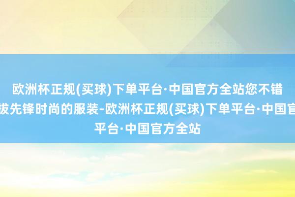 欧洲杯正规(买球)下单平台·中国官方全站您不错斗胆选拔先锋时尚的服装-欧洲杯正规(买球)下单平台·中国官方全站