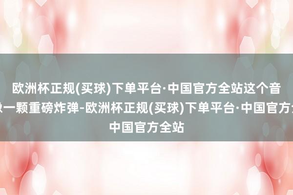 欧洲杯正规(买球)下单平台·中国官方全站这个音尘像一颗重磅炸弹-欧洲杯正规(买球)下单平台·中国官方全站