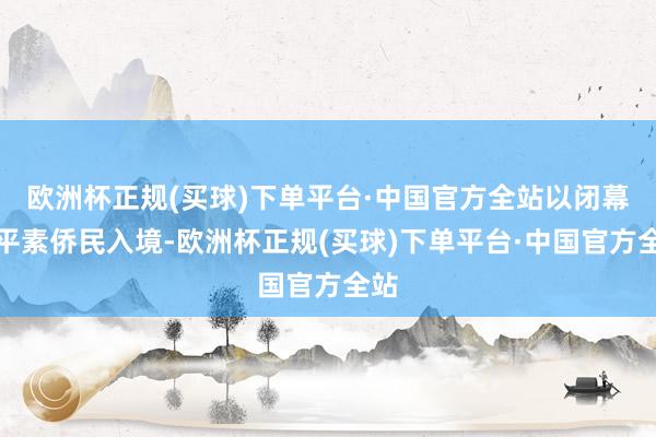 欧洲杯正规(买球)下单平台·中国官方全站以闭幕非平素侨民入境-欧洲杯正规(买球)下单平台·中国官方全站