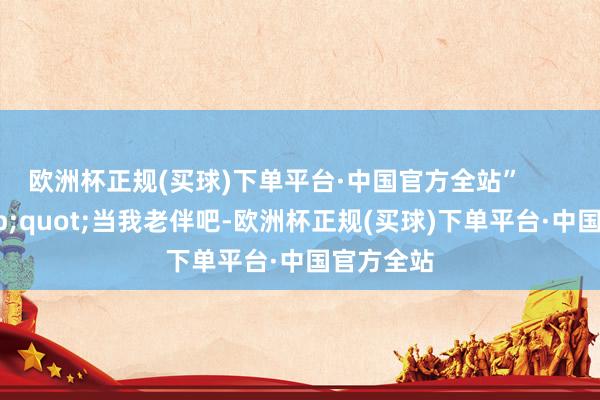 欧洲杯正规(买球)下单平台·中国官方全站”        04&quot;当我老伴吧-欧洲杯正规(买球)下单平台·中国官方全站