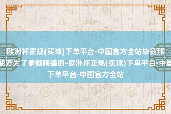 欧洲杯正规(买球)下单平台·中国官方全站毕竟那些话是他我方为了偷懒瞎编的-欧洲杯正规(买球)下单平台·中国官方全站