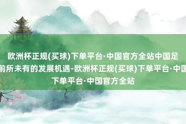 欧洲杯正规(买球)下单平台·中国官方全站中国足球迎来了前所未有的发展机遇-欧洲杯正规(买球)下单平台·中国官方全站