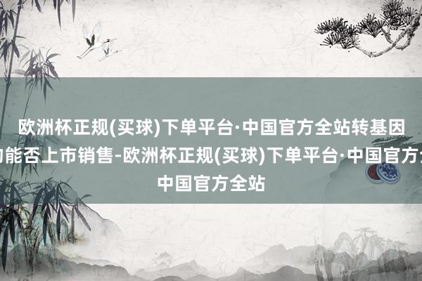 欧洲杯正规(买球)下单平台·中国官方全站转基因食物能否上市销售-欧洲杯正规(买球)下单平台·中国官方全站