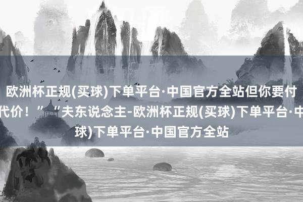 欧洲杯正规(买球)下单平台·中国官方全站但你要付出饱和大的代价！” “夫东说念主-欧洲杯正规(买球)下单平台·中国官方全站