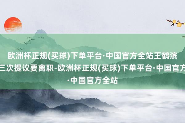 欧洲杯正规(买球)下单平台·中国官方全站王鹤滨连着三次提议要离职-欧洲杯正规(买球)下单平台·中国官方全站