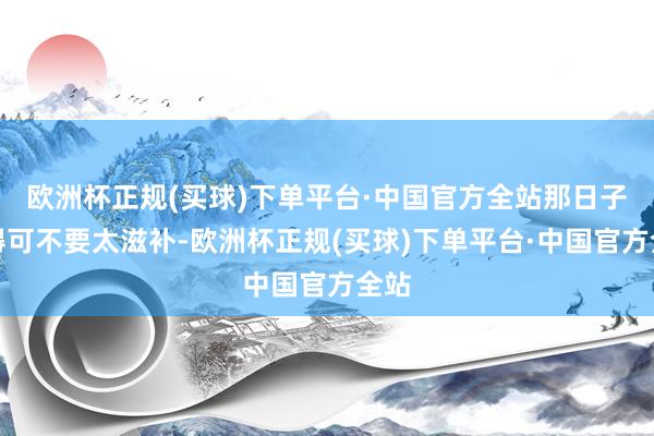 欧洲杯正规(买球)下单平台·中国官方全站那日子过得可不要太滋补-欧洲杯正规(买球)下单平台·中国官方全站