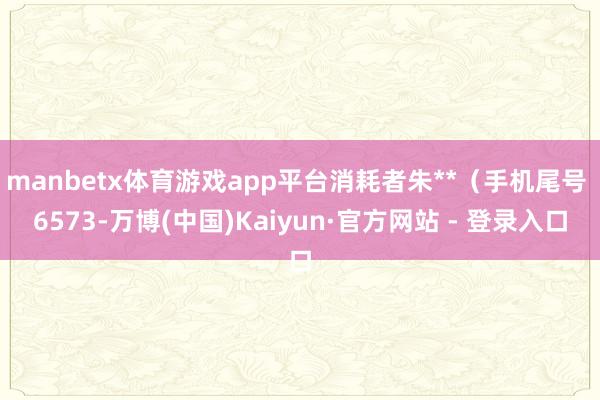 manbetx体育游戏app平台消耗者朱**（手机尾号 6573-万博(中国)Kaiyun·官方网站 - 登录入口