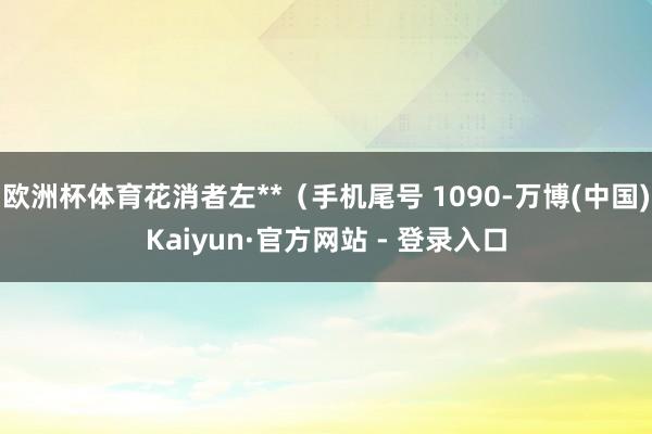 欧洲杯体育花消者左**（手机尾号 1090-万博(中国)Kaiyun·官方网站 - 登录入口