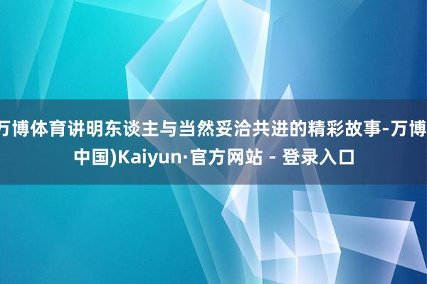 万博体育讲明东谈主与当然妥洽共进的精彩故事-万博(中国)Kaiyun·官方网站 - 登录入口