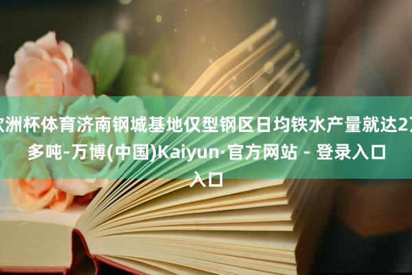 欧洲杯体育济南钢城基地仅型钢区日均铁水产量就达2万多吨-万博(中国)Kaiyun·官方网站 - 登录入口