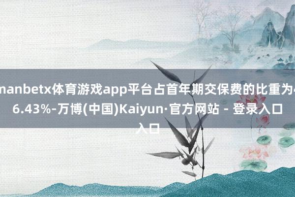 manbetx体育游戏app平台占首年期交保费的比重为46.43%-万博(中国)Kaiyun·官方网站 - 登录入口