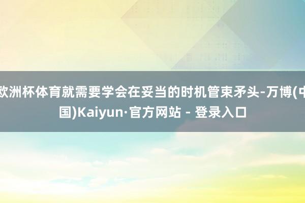 欧洲杯体育就需要学会在妥当的时机管束矛头-万博(中国)Kaiyun·官方网站 - 登录入口