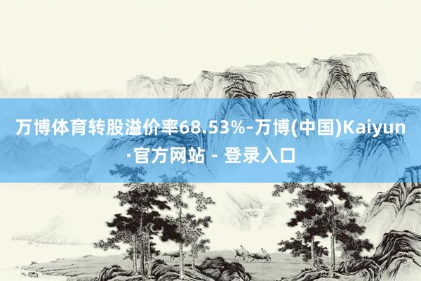 万博体育转股溢价率68.53%-万博(中国)Kaiyun·官方网站 - 登录入口