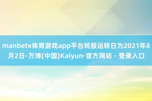 manbetx体育游戏app平台转股运转日为2021年8月2日-万博(中国)Kaiyun·官方网站 - 登录入口