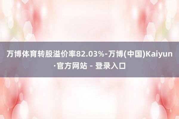 万博体育转股溢价率82.03%-万博(中国)Kaiyun·官方网站 - 登录入口