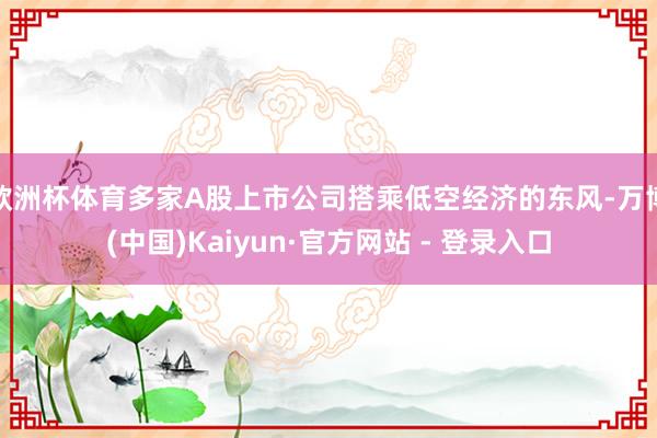 欧洲杯体育多家A股上市公司搭乘低空经济的东风-万博(中国)Kaiyun·官方网站 - 登录入口