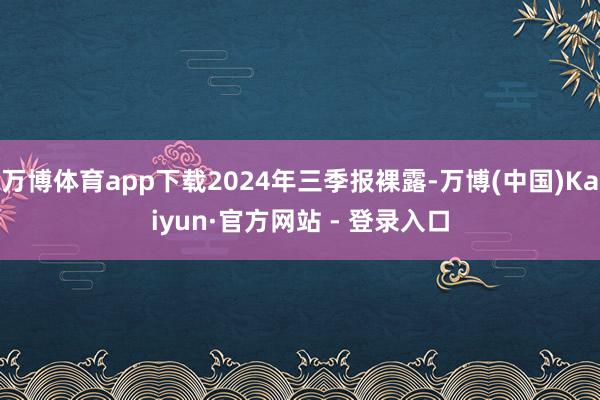 万博体育app下载2024年三季报裸露-万博(中国)Kaiyun·官方网站 - 登录入口