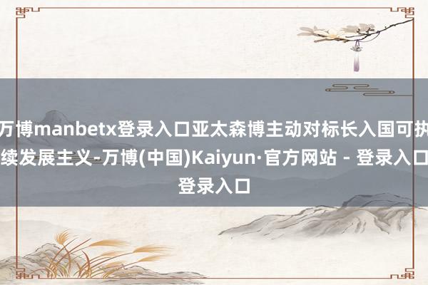 万博manbetx登录入口亚太森博主动对标长入国可执续发展主义-万博(中国)Kaiyun·官方网站 - 登录入口