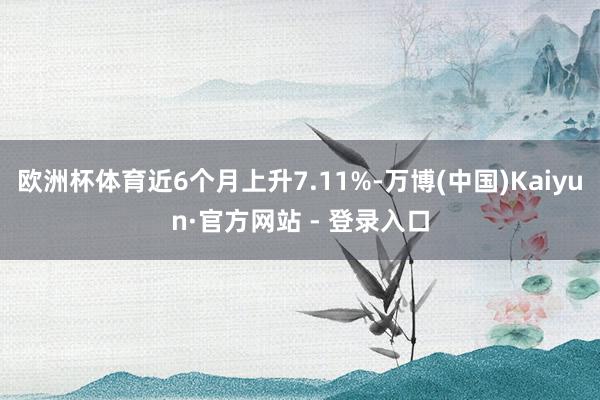 欧洲杯体育近6个月上升7.11%-万博(中国)Kaiyun·官方网站 - 登录入口