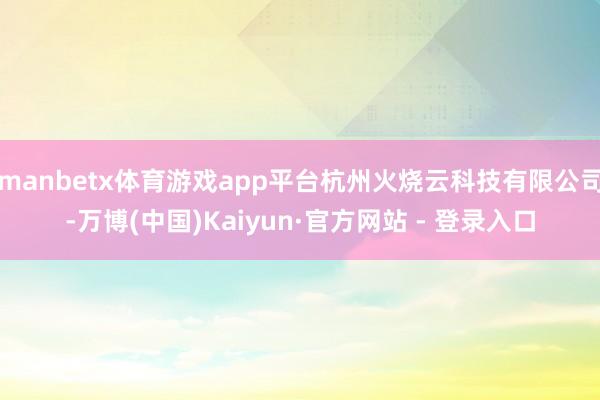 manbetx体育游戏app平台杭州火烧云科技有限公司-万博(中国)Kaiyun·官方网站 - 登录入口