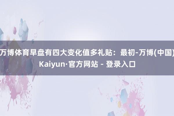 万博体育早盘有四大变化值多礼贴：　　最初-万博(中国)Kaiyun·官方网站 - 登录入口