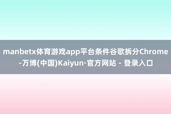 manbetx体育游戏app平台条件谷歌拆分Chrome-万博(中国)Kaiyun·官方网站 - 登录入口