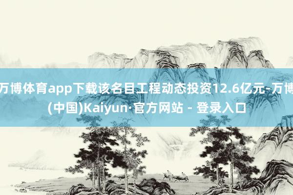 万博体育app下载该名目工程动态投资12.6亿元-万博(中国)Kaiyun·官方网站 - 登录入口