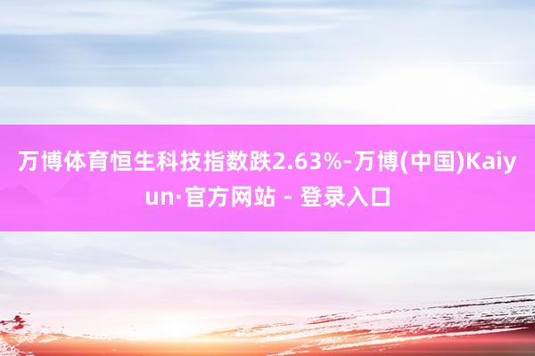 万博体育恒生科技指数跌2.63%-万博(中国)Kaiyun·官方网站 - 登录入口