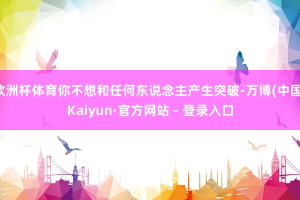 欧洲杯体育你不想和任何东说念主产生突破-万博(中国)Kaiyun·官方网站 - 登录入口