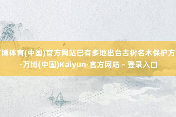 万博体育(中国)官方网站已有多地出台古树名木保护方针-万博(中国)Kaiyun·官方网站 - 登录入口