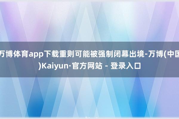 万博体育app下载重则可能被强制闭幕出境-万博(中国)Kaiyun·官方网站 - 登录入口